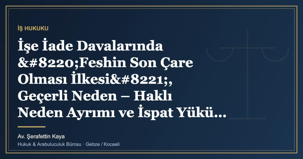 İşe İade Davalarında “Feshin Son Çare Olması İlkesi”, Geçerli Neden – Haklı Neden Ayrımı ve İspat