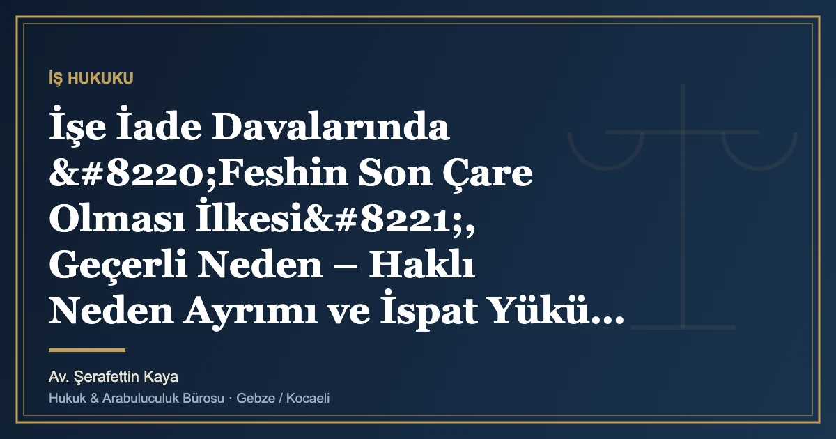 İşe İade Davalarında “Feshin Son Çare Olması İlkesi”, Geçerli Neden – Haklı Neden Ayrımı ve İspat